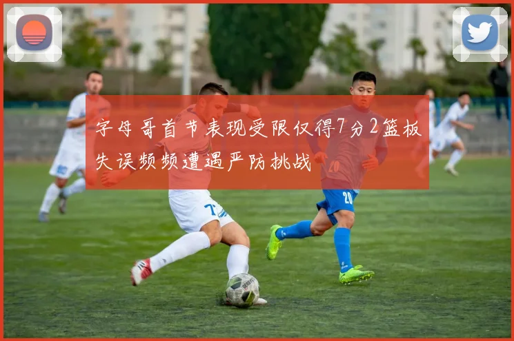字母哥首节表现受限仅得7分2篮板失误频频遭遇严防挑战