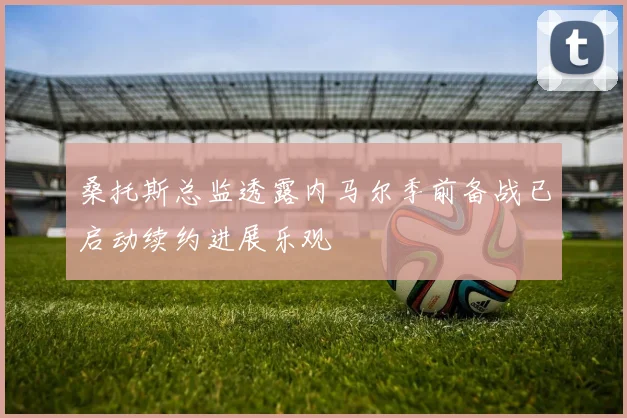 桑托斯总监透露内马尔季前备战已启动续约进展乐观
