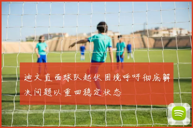 迪文直面球队起伏困境呼吁彻底解决问题以重回稳定状态