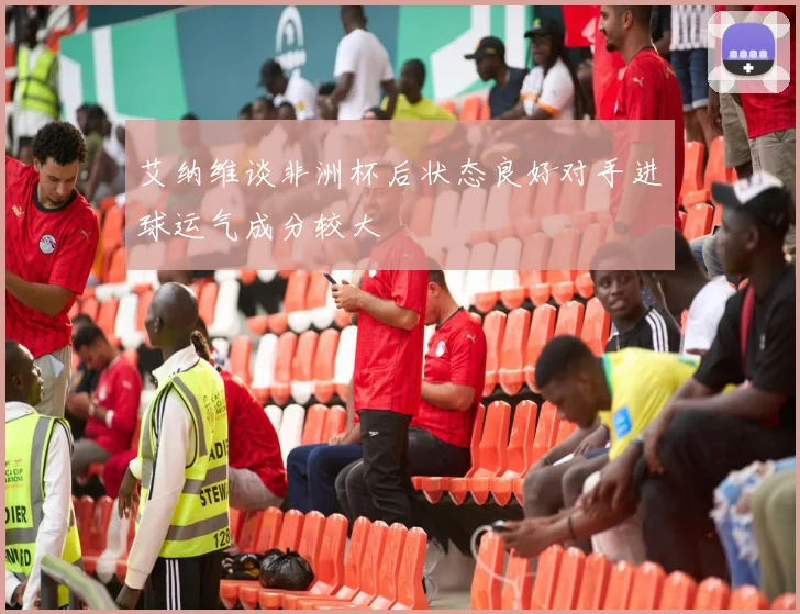 艾纳维谈非洲杯后状态良好对手进球运气成分较大