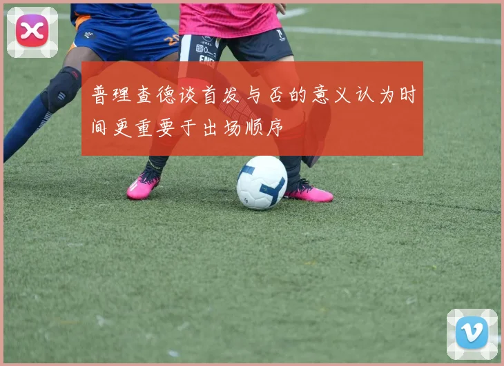 普理查德谈首发与否的意义认为时间更重要于出场顺序