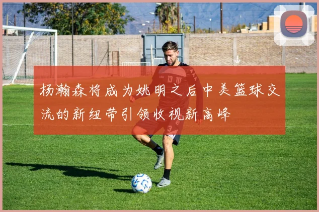 杨瀚森将成为姚明之后中美篮球交流的新纽带引领收视新高峰