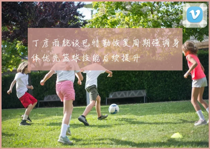 丁彦雨航谈巴特勒恢复周期强调身体优先篮球技能后续提升