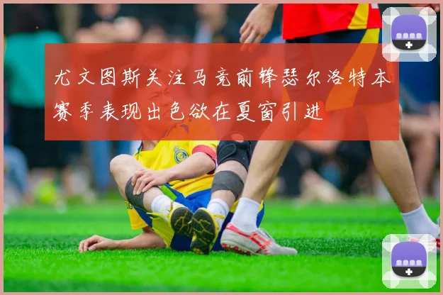 尤文图斯关注马竞前锋瑟尔洛特本赛季表现出色欲在夏窗引进