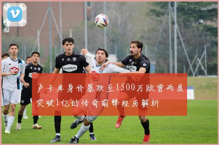 卢卡库身价暴跌至1500万欧曾两度突破1亿的传奇前锋经历解析