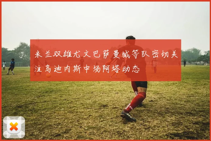米兰双雄尤文巴萨曼城等队密切关注乌迪内斯中场阿塔动态