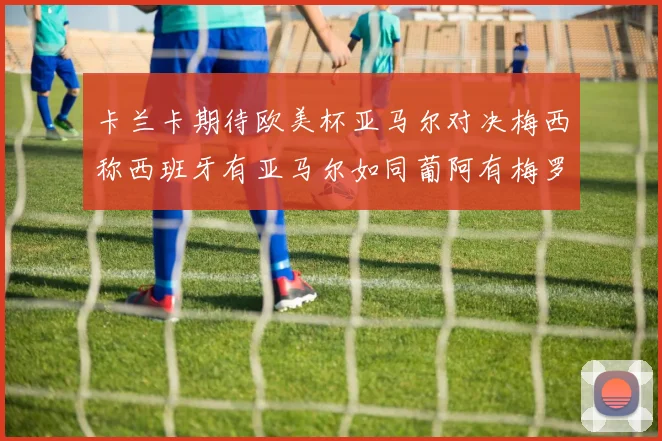卡兰卡期待欧美杯亚马尔对决梅西称西班牙有亚马尔如同葡阿有梅罗