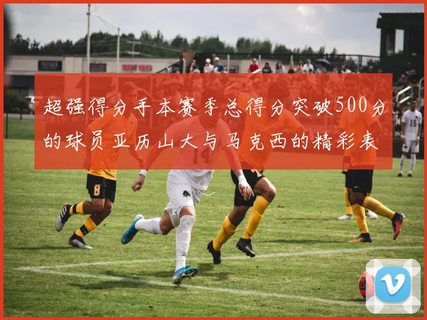 超强得分手本赛季总得分突破500分的球员亚历山大与马克西的精彩表现分析