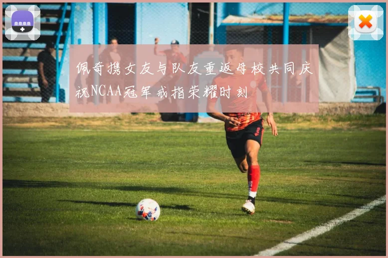 佩奇携女友与队友重返母校共同庆祝NCAA冠军戒指荣耀时刻