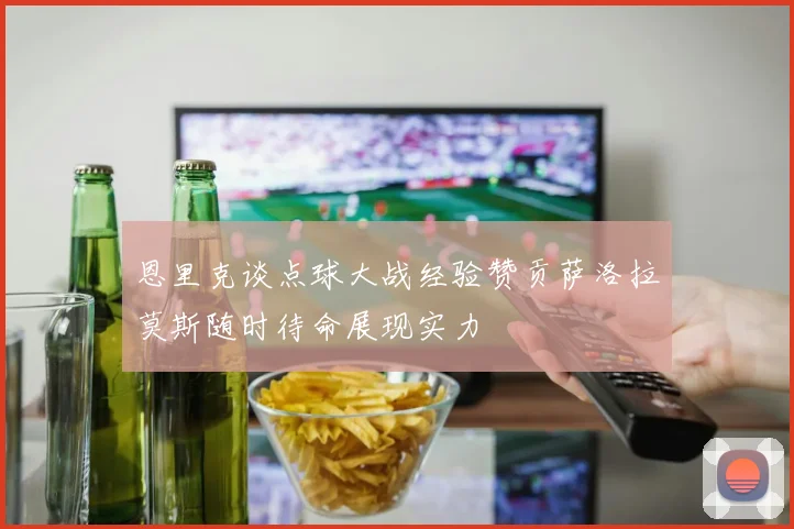 恩里克谈点球大战经验赞贡萨洛拉莫斯随时待命展现实力