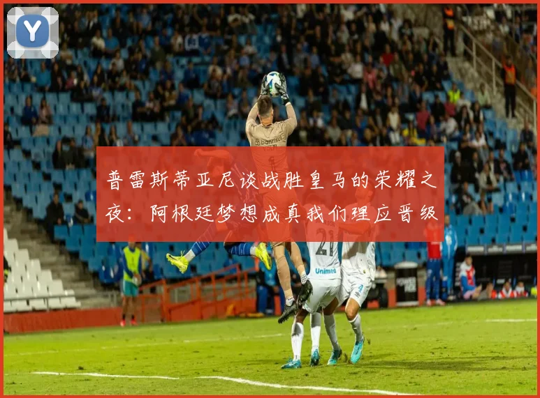 普雷斯蒂亚尼谈战胜皇马的荣耀之夜：阿根廷梦想成真我们理应晋级