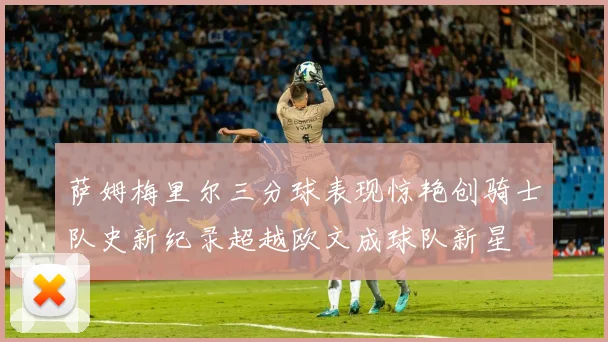 萨姆梅里尔三分球表现惊艳创骑士队史新纪录超越欧文成球队新星
