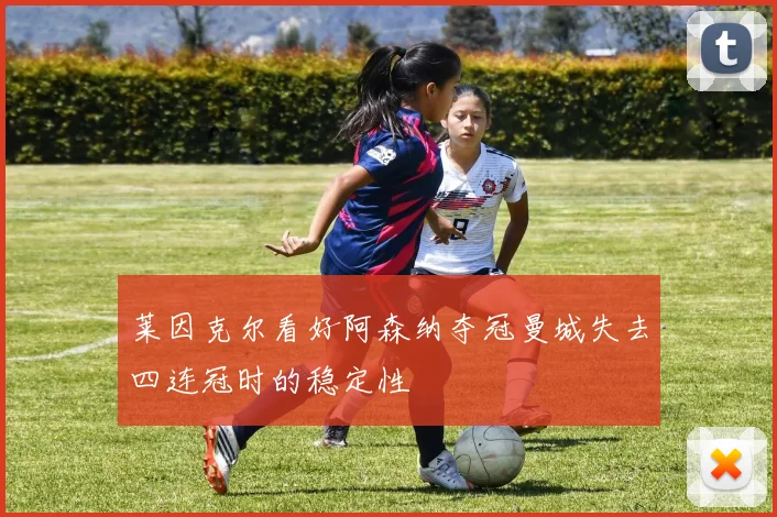 莱因克尔看好阿森纳夺冠曼城失去四连冠时的稳定性