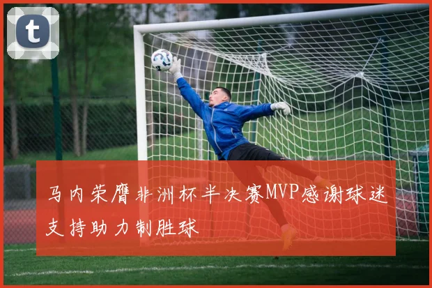 马内荣膺非洲杯半决赛MVP感谢球迷支持助力制胜球