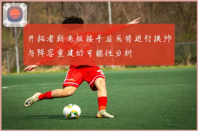 开拓者新老板接手后或将进行换帅与阵容重建的可能性分析