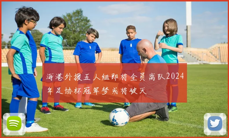 海港外援五人组即将全员离队2024年足协杯冠军梦或将破灭